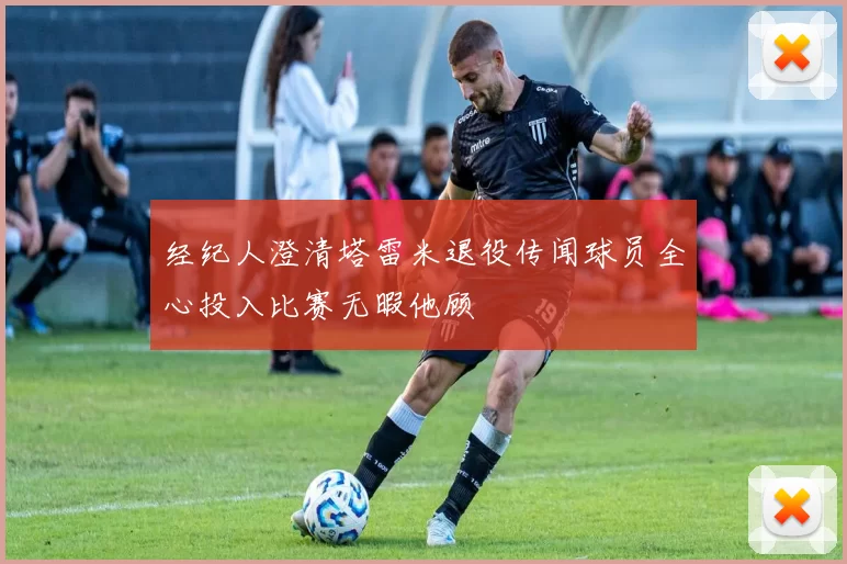 经纪人澄清塔雷米退役传闻球员全心投入比赛无暇他顾