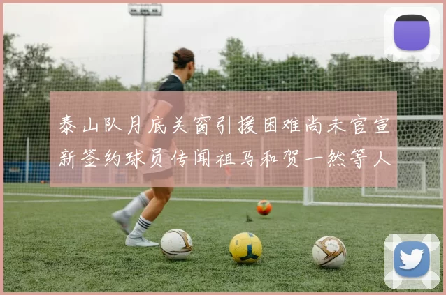 泰山队月底关窗引援困难尚未官宣新签约球员传闻祖马和贺一然等人