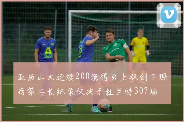 亚历山大连续200场得分上双创下现存第二长纪录仅次于杜兰特307场