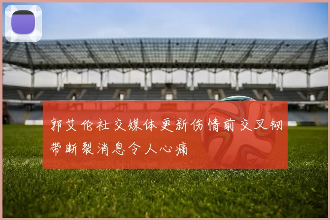 郭艾伦社交媒体更新伤情前交叉韧带断裂消息令人心痛