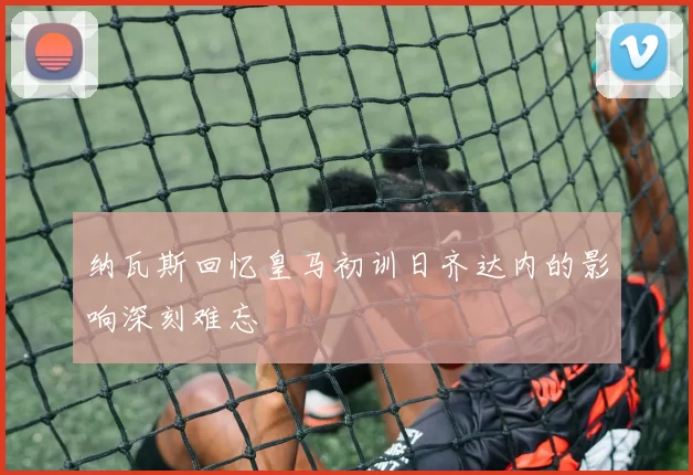 纳瓦斯回忆皇马初训日齐达内的影响深刻难忘