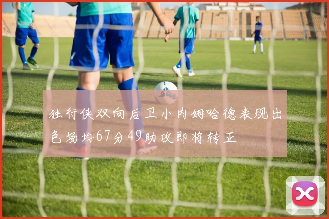 独行侠双向后卫小内姆哈德表现出色场均67分49助攻即将转正
