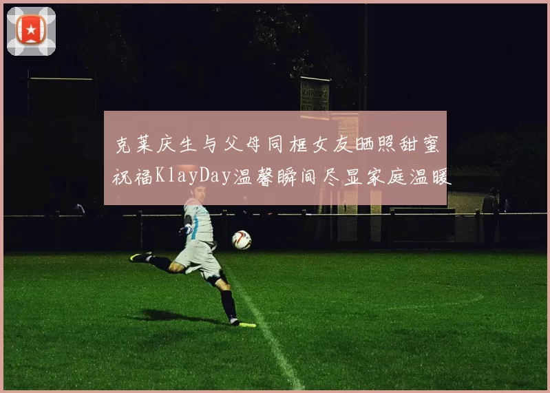 克莱庆生与父母同框女友晒照甜蜜祝福KlayDay温馨瞬间尽显家庭温暖