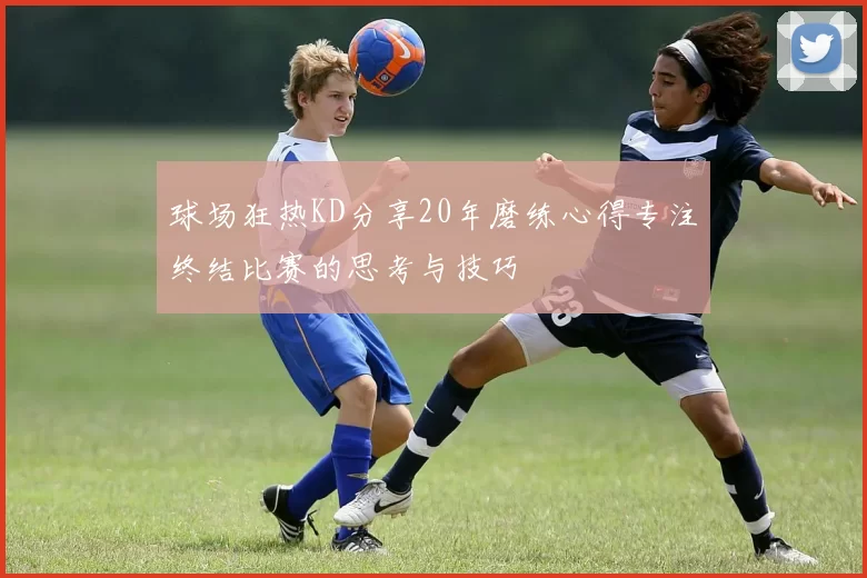 球场狂热KD分享20年磨练心得专注终结比赛的思考与技巧