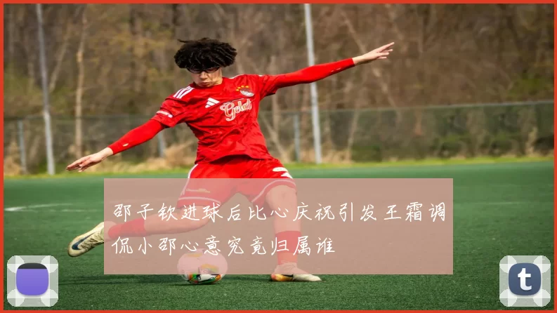 邵子钦进球后比心庆祝引发王霜调侃小邵心意究竟归属谁