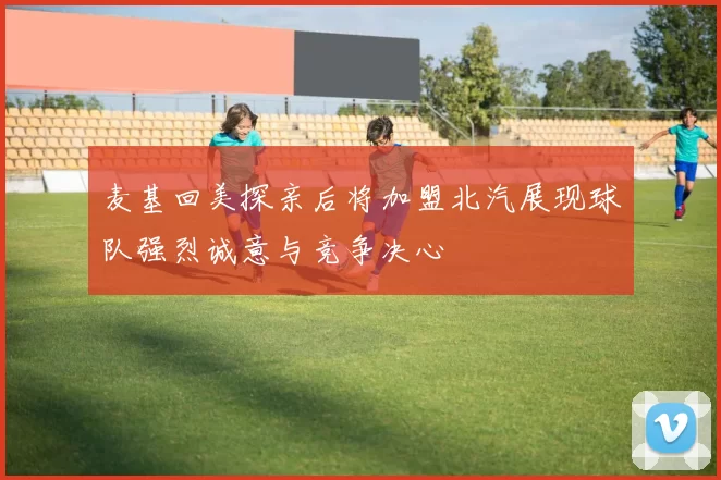 麦基回美探亲后将加盟北汽展现球队强烈诚意与竞争决心